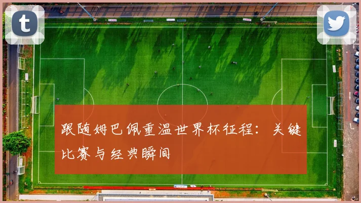 跟随姆巴佩重温世界杯征程：关键比赛与经典瞬间