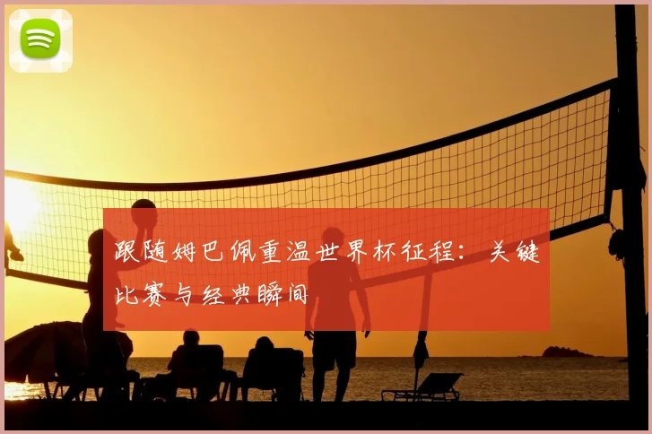 跟随姆巴佩重温世界杯征程：关键比赛与经典瞬间