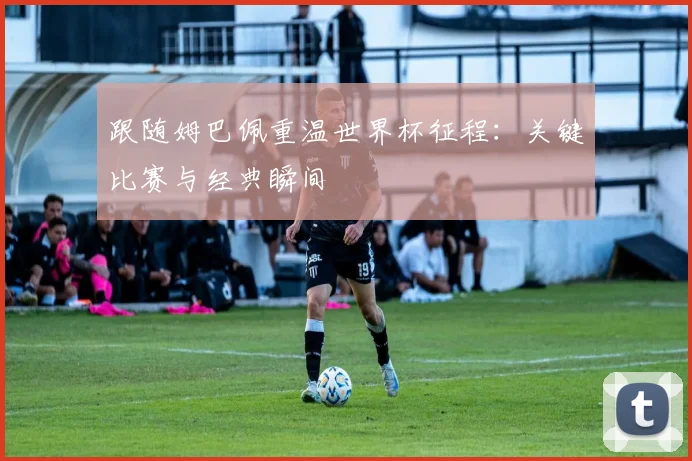 跟随姆巴佩重温世界杯征程：关键比赛与经典瞬间